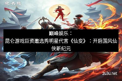 巅峰娱乐：昆仑游戏巨资邀选秀明星代言《仙变》：开启国风仙侠新纪元
